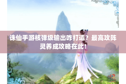 诛仙手游核弹级输出咋打造？最高攻阵灵养成攻略在此！