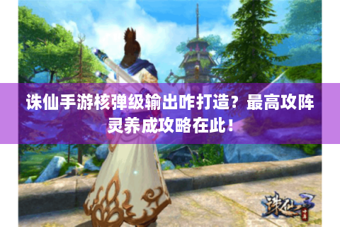 诛仙手游核弹级输出咋打造？最高攻阵灵养成攻略在此！