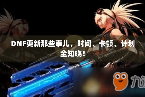 DNF更新那些事儿，时间、卡顿、计划全知晓！
