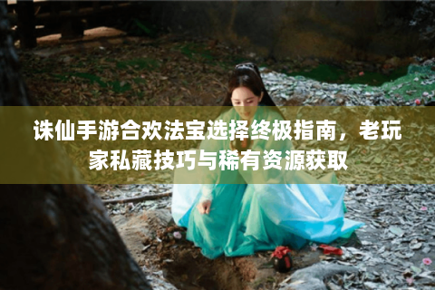 诛仙手游合欢法宝选择终极指南，老玩家私藏技巧与稀有资源获取