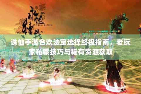 诛仙手游合欢法宝选择终极指南，老玩家私藏技巧与稀有资源获取