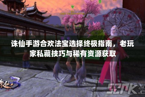 诛仙手游合欢法宝选择终极指南，老玩家私藏技巧与稀有资源获取