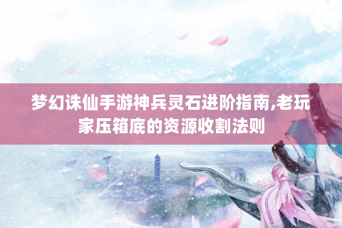 梦幻诛仙手游神兵灵石进阶指南,老玩家压箱底的资源收割法则