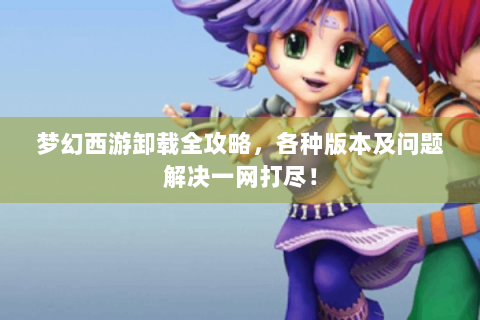 梦幻西游卸载全攻略，各种版本及问题解决一网打尽！