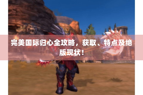 完美国际归心全攻略，获取、特点及绝版现状！