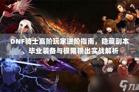 DNF骑士高阶玩家进阶指南，隐藏副本、毕业装备与极限输出实战解析