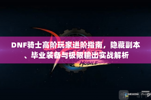 DNF骑士高阶玩家进阶指南，隐藏副本、毕业装备与极限输出实战解析