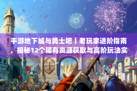 手游地下城与勇士吧丨老玩家进阶指南，揭秘12个稀有资源获取与高阶玩法实战技巧