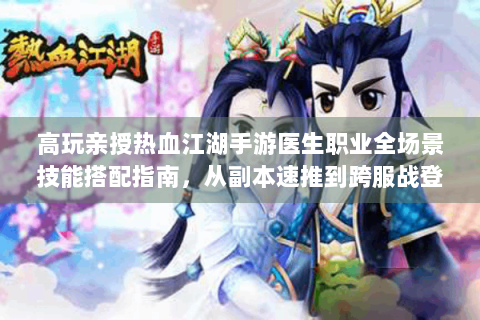 高玩亲授热血江湖手游医生职业全场景技能搭配指南，从副本速推到跨服战登顶的深度解析