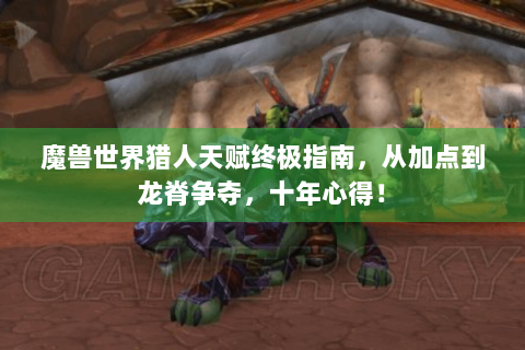 魔兽世界猎人天赋终极指南，从加点到龙脊争夺，十年心得！