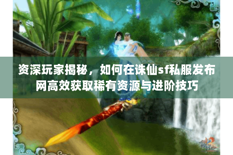 资深玩家揭秘，如何在诛仙sf私服发布网高效获取稀有资源与进阶技巧