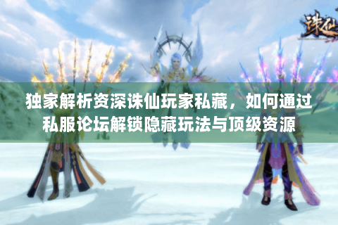 独家解析资深诛仙玩家私藏，如何通过私服论坛解锁隐藏玩法与顶级资源
