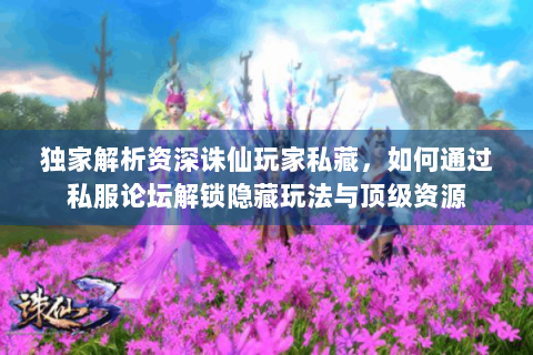 独家解析资深诛仙玩家私藏，如何通过私服论坛解锁隐藏玩法与顶级资源