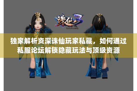 独家解析资深诛仙玩家私藏，如何通过私服论坛解锁隐藏玩法与顶级资源