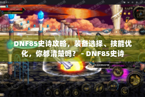 DNF85史诗攻略，装备选择、技能优化，你都清楚吗？ - DNF85史诗