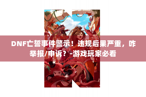 DNF亡誓事件警示！违规后果严重，咋举报/申诉？-游戏玩家必看
