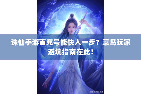 诛仙手游首充号能快人一步？菜鸟玩家避坑指南在此！