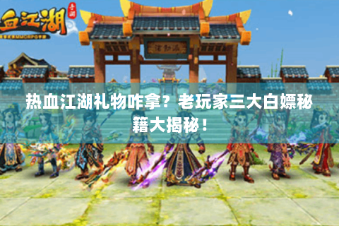 热血江湖礼物咋拿？老玩家三大白嫖秘籍大揭秘！