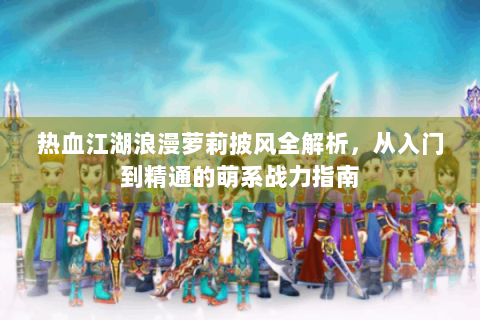 热血江湖浪漫萝莉披风全解析，从入门到精通的萌系战力指南