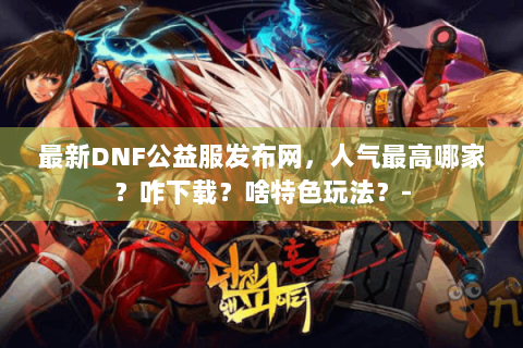 最新DNF公益服发布网，人气最高哪家？咋下载？啥特色玩法？-