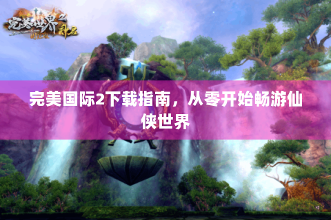 完美国际2下载指南，从零开始畅游仙侠世界