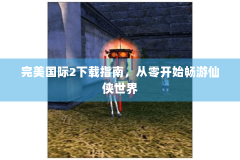 完美国际2下载指南，从零开始畅游仙侠世界