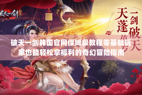 破天一剑韩国官网保姆级教程零基础玩家也能轻松拿福利的奇幻冒险指南