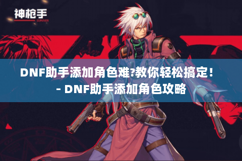 DNF助手添加角色难?教你轻松搞定！ - DNF助手添加角色攻略