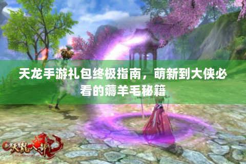 天龙手游礼包终极指南，萌新到大侠必看的薅羊毛秘籍