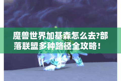 魔兽世界加基森怎么去?部落联盟多种路径全攻略！ - 魔兽世界 加基森 攻略