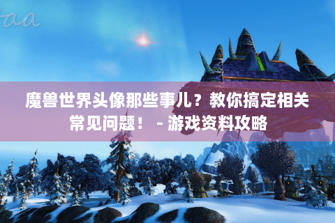 魔兽世界头像那些事儿？教你搞定相关常见问题！ - 游戏资料攻略