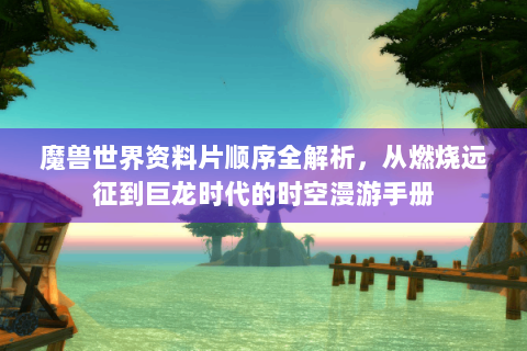 魔兽世界资料片顺序全解析，从燃烧远征到巨龙时代的时空漫游手册