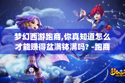 梦幻西游跑商,你真知道怎么才能赚得盆满钵满吗? -跑商攻略