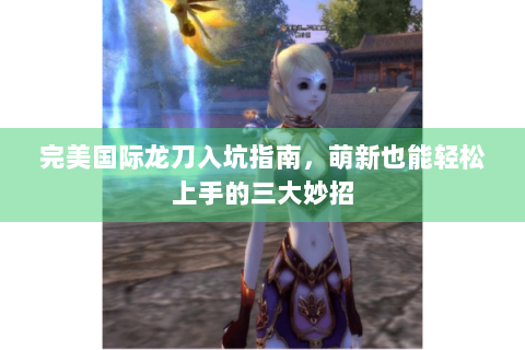 完美国际龙刀入坑指南，萌新也能轻松上手的三大妙招