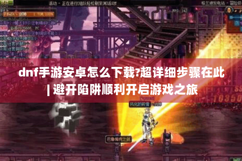 dnf手游安卓怎么下载?超详细步骤在此 | 避开陷阱顺利开启游戏之旅