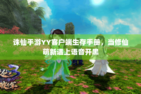 诛仙手游YY客户端生存手册，当修仙萌新遇上语音开黑