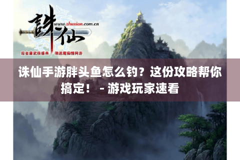 诛仙手游胖头鱼怎么钓？这份攻略帮你搞定！ - 游戏玩家速看