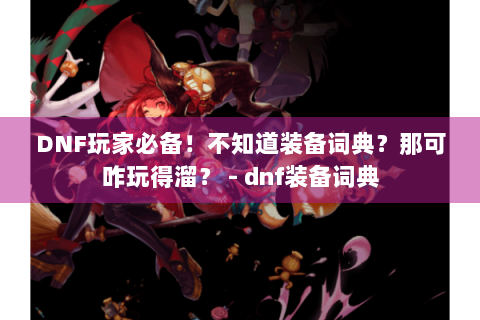 DNF玩家必备！不知道装备词典？那可咋玩得溜？ - dnf装备词典