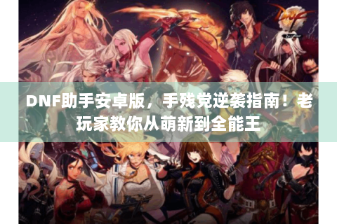 DNF助手安卓版，手残党逆袭指南！老玩家教你从萌新到全能王