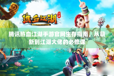 腾讯热血江湖手游官网生存指南，从萌新到江湖大佬的必修课