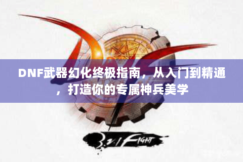 DNF武器幻化终极指南，从入门到精通，打造你的专属神兵美学