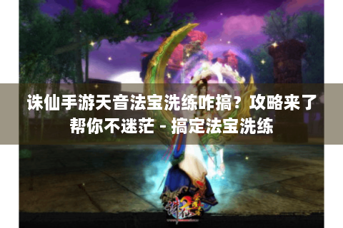 诛仙手游天音法宝洗练咋搞？攻略来了帮你不迷茫 - 搞定法宝洗练