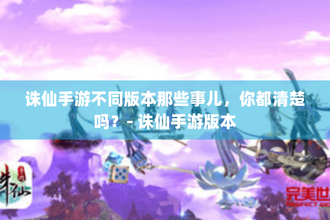 诛仙手游不同版本那些事儿，你都清楚吗？- 诛仙手游版本