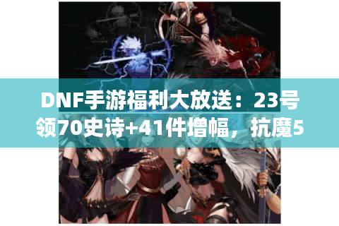 DNF手游福利大放送：23号领70史诗+41件增幅，抗魔5.3万，恭喜领到！
