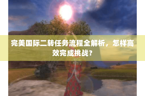 完美国际二转任务流程全解析，怎样高效完成挑战？