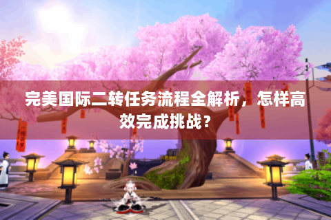 完美国际二转任务流程全解析，怎样高效完成挑战？