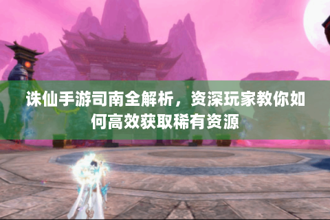 诛仙手游司南全解析，资深玩家教你如何高效获取稀有资源
