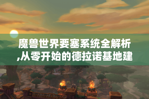 魔兽世界要塞系统全解析,从零开始的德拉诺基地建设指南
