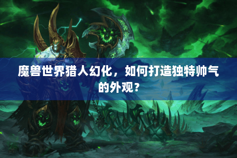 魔兽世界猎人幻化，如何打造独特帅气的外观？