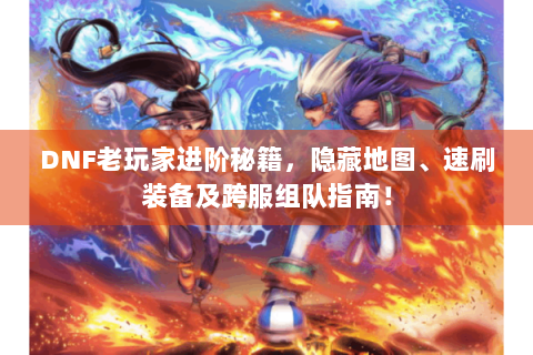 DNF老玩家进阶秘籍，隐藏地图、速刷装备及跨服组队指南！